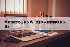 黄金回收现在多少钱一克(今天金价回收多少钱)