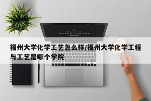 福州大学化学工艺怎么样/福州大学化学工程与工艺是哪个学院