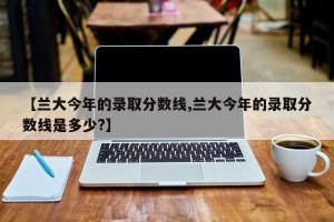 【兰大今年的录取分数线,兰大今年的录取分数线是多少?】