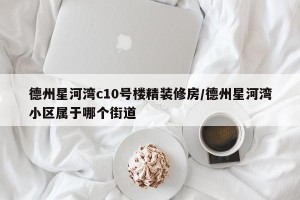 德州星河湾c10号楼精装修房/德州星河湾小区属于哪个街道