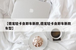 【德龙轻卡自卸车新款,德龙轻卡自卸车新款车型】