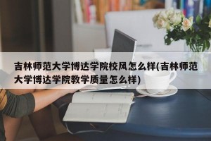 吉林师范大学博达学院校风怎么样(吉林师范大学博达学院教学质量怎么样)