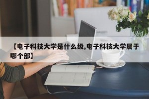 【电子科技大学是什么级,电子科技大学属于哪个部】