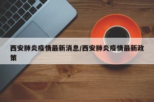 西安肺炎疫情最新消息/西安肺炎疫情最新政策