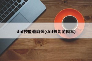 dnf技能最麻烦(dnf技能范围大)