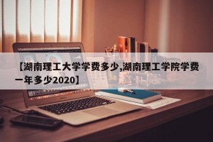 【湖南理工大学学费多少,湖南理工学院学费一年多少2020】