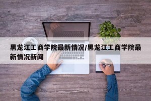 黑龙江工商学院最新情况/黑龙江工商学院最新情况新闻