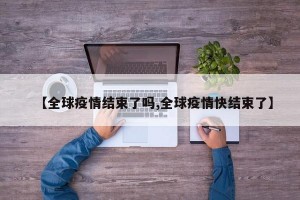 【全球疫情结束了吗,全球疫情快结束了】