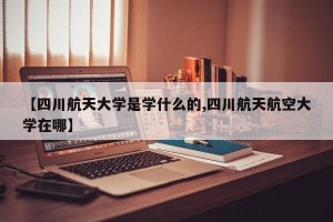 【四川航天大学是学什么的,四川航天航空大学在哪】