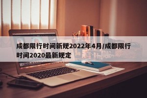 成都限行时间新规2022年4月/成都限行时间2020最新规定