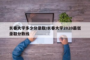 长春大学多少分录取/长春大学2020最低录取分数线