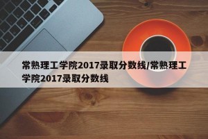 常熟理工学院2017录取分数线/常熟理工学院2017录取分数线