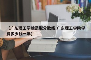 【广东理工学院录取分数线,广东理工学院学费多少钱一年】