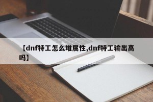 【dnf特工怎么堆属性,dnf特工输出高吗】