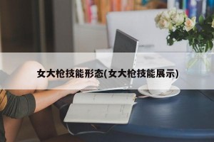 女大枪技能形态(女大枪技能展示)