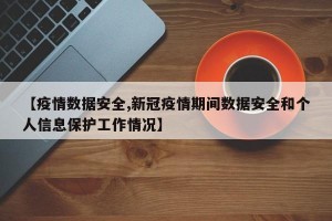 【疫情数据安全,新冠疫情期间数据安全和个人信息保护工作情况】