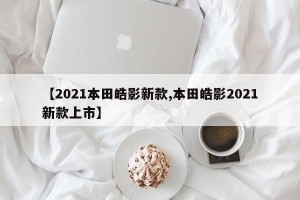 【2021本田皓影新款,本田皓影2021新款上市】