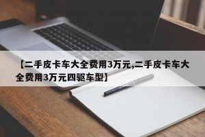 【二手皮卡车大全费用3万元,二手皮卡车大全费用3万元四驱车型】