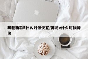 奔驰新款E什么时候便宜/奔驰e什么时候降价