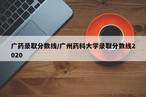 广药录取分数线/广州药科大学录取分数线2020