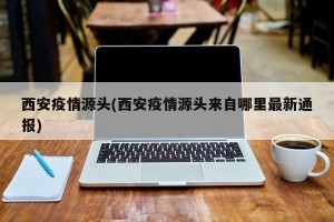 西安疫情源头(西安疫情源头来自哪里最新通报)