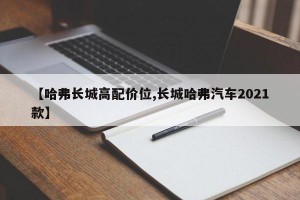 【哈弗长城高配价位,长城哈弗汽车2021款】