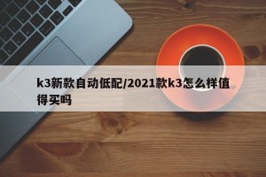 k3新款自动低配/2021款k3怎么样值得买吗