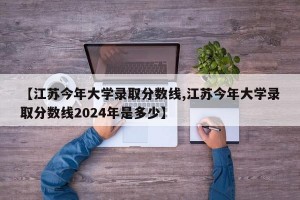 【江苏今年大学录取分数线,江苏今年大学录取分数线2024年是多少】