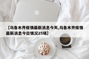 【乌鲁木齐疫情最新消息今天,乌鲁木齐疫情最新消息今日情况25场】