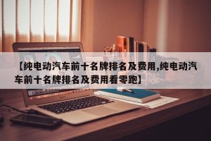 【纯电动汽车前十名牌排名及费用,纯电动汽车前十名牌排名及费用看零跑】