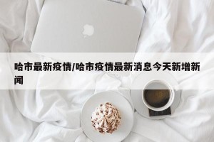 哈市最新疫情/哈市疫情最新消息今天新增新闻