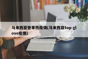 马来西亚登革热疫情(马来西亚top glove疫情)