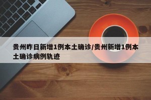 贵州昨日新增1例本土确诊/贵州新增1例本土确诊病例轨迹