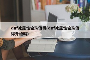 dnf冰属性宝珠值得(dnf冰属性宝珠值得升级吗)