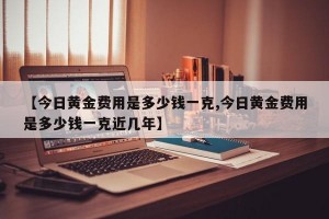 【今日黄金费用是多少钱一克,今日黄金费用是多少钱一克近几年】