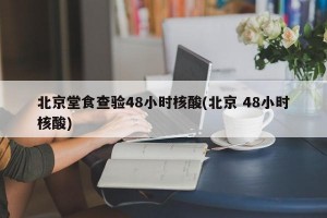 北京堂食查验48小时核酸(北京 48小时核酸)