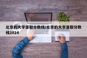 北京的大学录取分数线/北京的大学录取分数线2024