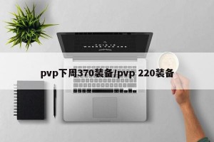 pvp下周370装备/pvp 220装备