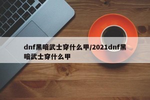 dnf黑暗武士穿什么甲/2021dnf黑暗武士穿什么甲