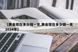 【黄金现在多少钱一克,黄金现在多少钱一克2024年】