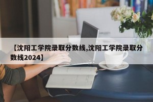 【沈阳工学院录取分数线,沈阳工学院录取分数线2024】