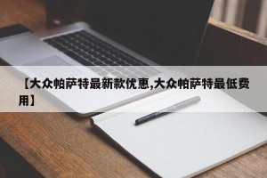 【大众帕萨特最新款优惠,大众帕萨特最低费用】