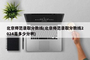 北京师范录取分数线(北京师范录取分数线2024是多少分啊)