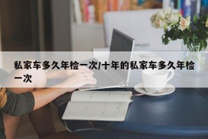 私家车多久年检一次/十年的私家车多久年检一次