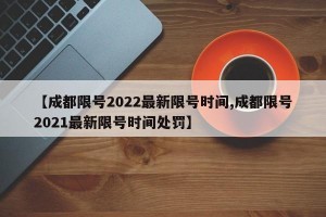 【成都限号2022最新限号时间,成都限号2021最新限号时间处罚】