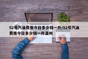 92号汽油费用今日多少钱一升/92号汽油费用今日多少钱一升温州