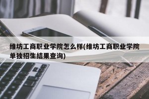 维坊工商职业学院怎么样(维坊工商职业学院单独招生结果查询)