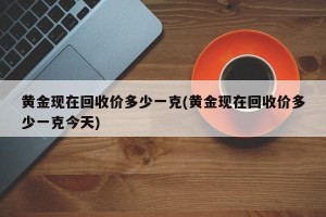 黄金现在回收价多少一克(黄金现在回收价多少一克今天)