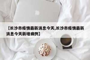 【长沙市疫情最新消息今天,长沙市疫情最新消息今天新增病例】