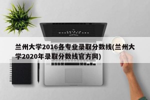 兰州大学2016各专业录取分数线(兰州大学2020年录取分数线官方网)